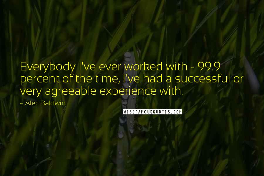 Alec Baldwin Quotes: Everybody I've ever worked with - 99.9 percent of the time, I've had a successful or very agreeable experience with.