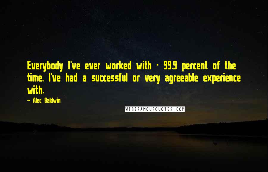 Alec Baldwin Quotes: Everybody I've ever worked with - 99.9 percent of the time, I've had a successful or very agreeable experience with.