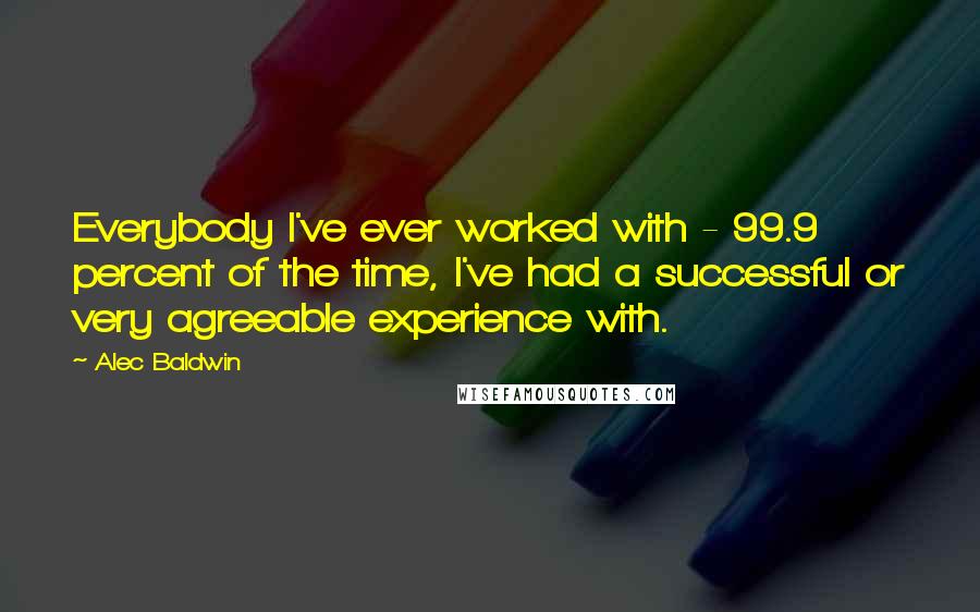 Alec Baldwin Quotes: Everybody I've ever worked with - 99.9 percent of the time, I've had a successful or very agreeable experience with.