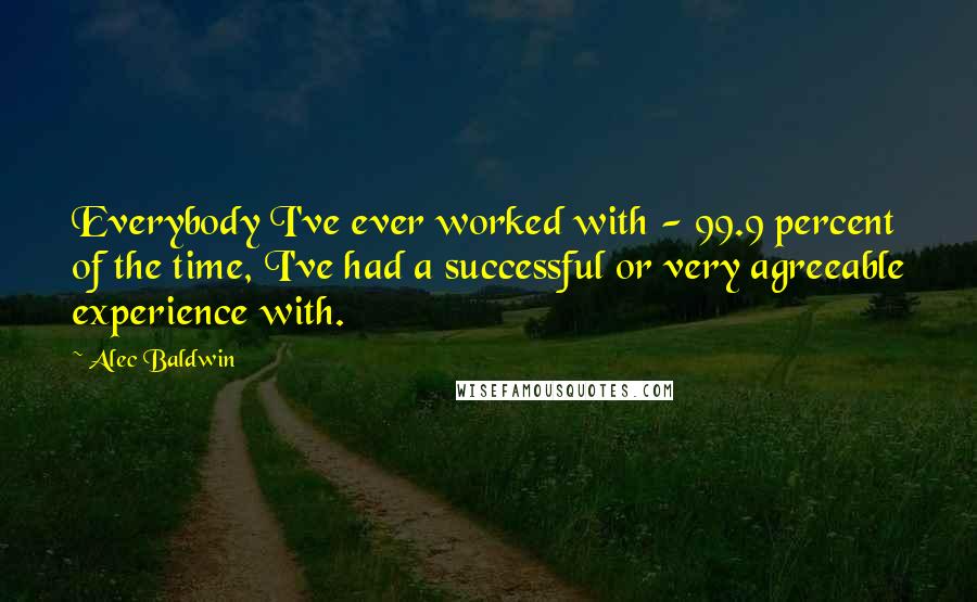 Alec Baldwin Quotes: Everybody I've ever worked with - 99.9 percent of the time, I've had a successful or very agreeable experience with.