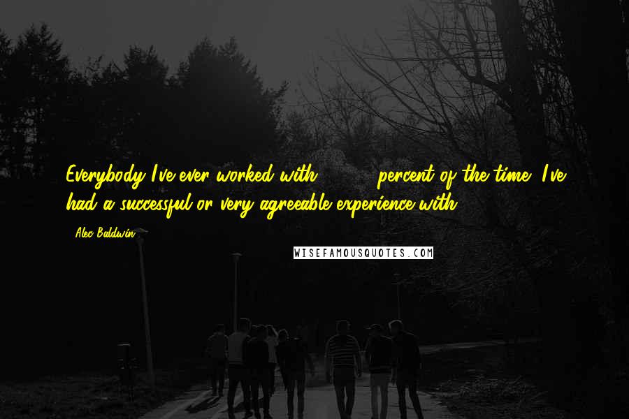 Alec Baldwin Quotes: Everybody I've ever worked with - 99.9 percent of the time, I've had a successful or very agreeable experience with.