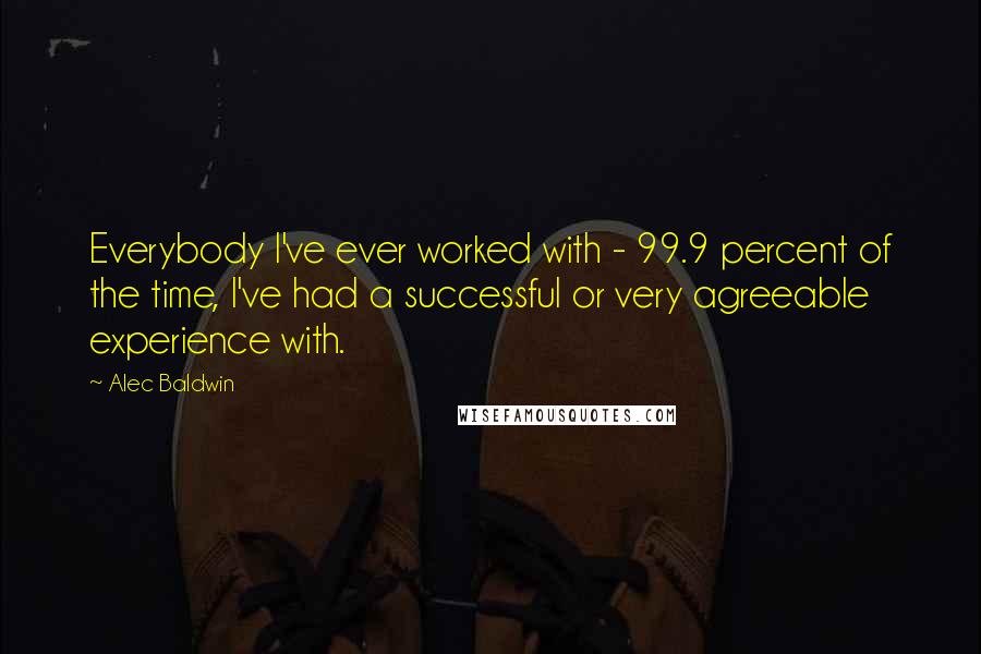 Alec Baldwin Quotes: Everybody I've ever worked with - 99.9 percent of the time, I've had a successful or very agreeable experience with.