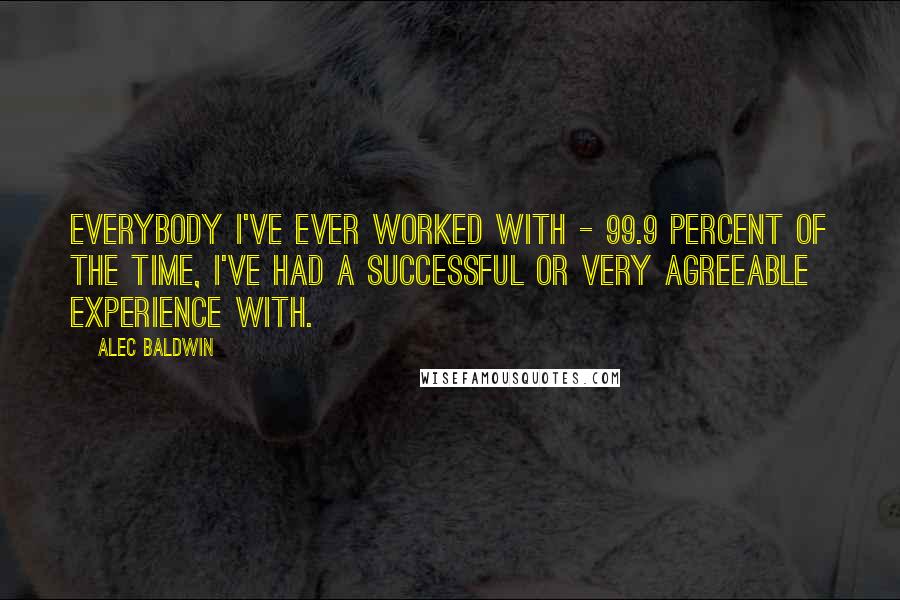 Alec Baldwin Quotes: Everybody I've ever worked with - 99.9 percent of the time, I've had a successful or very agreeable experience with.
