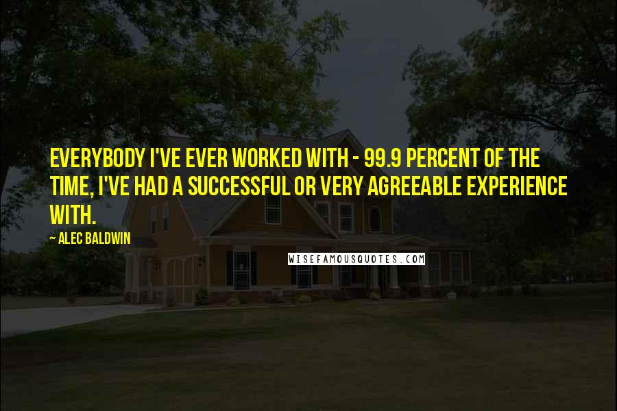 Alec Baldwin Quotes: Everybody I've ever worked with - 99.9 percent of the time, I've had a successful or very agreeable experience with.