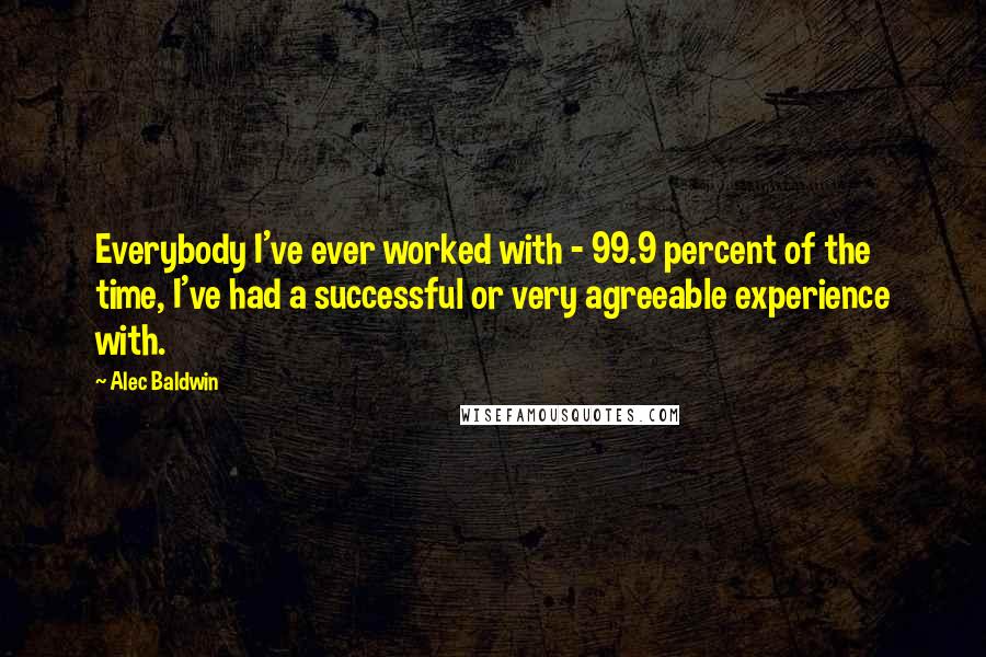 Alec Baldwin Quotes: Everybody I've ever worked with - 99.9 percent of the time, I've had a successful or very agreeable experience with.