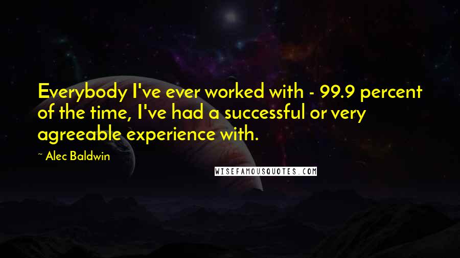 Alec Baldwin Quotes: Everybody I've ever worked with - 99.9 percent of the time, I've had a successful or very agreeable experience with.