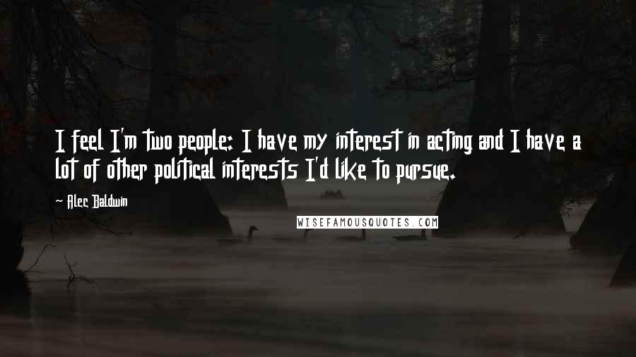 Alec Baldwin Quotes: I feel I'm two people: I have my interest in acting and I have a lot of other political interests I'd like to pursue.