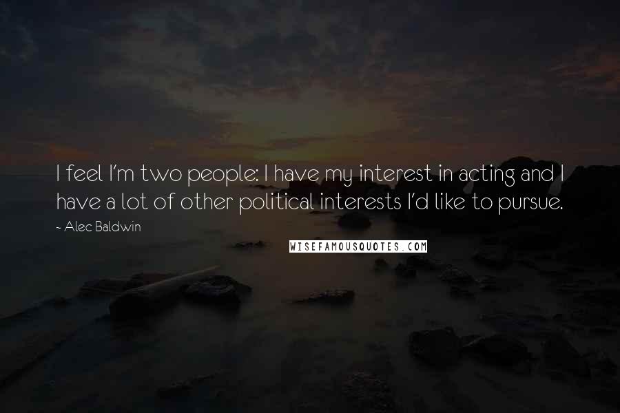 Alec Baldwin Quotes: I feel I'm two people: I have my interest in acting and I have a lot of other political interests I'd like to pursue.