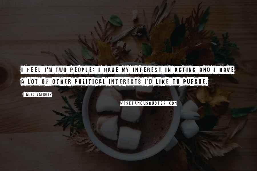 Alec Baldwin Quotes: I feel I'm two people: I have my interest in acting and I have a lot of other political interests I'd like to pursue.