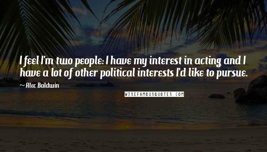 Alec Baldwin Quotes: I feel I'm two people: I have my interest in acting and I have a lot of other political interests I'd like to pursue.