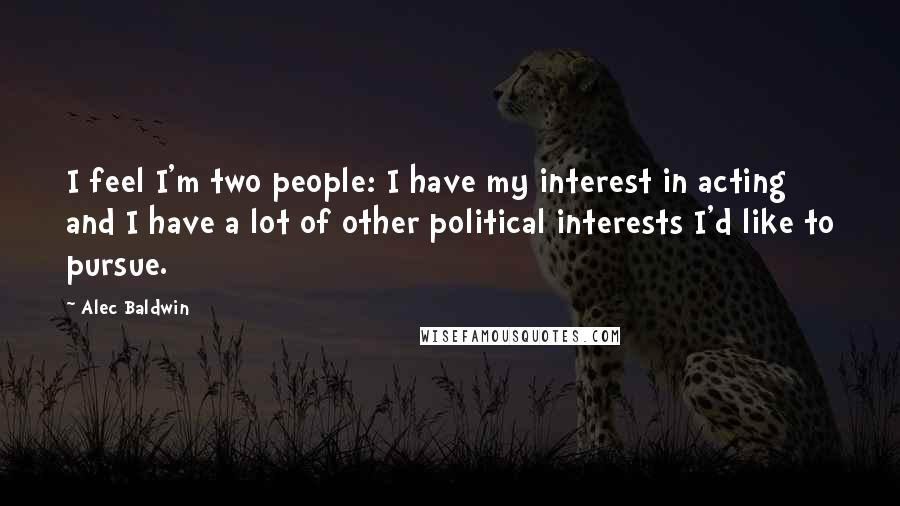 Alec Baldwin Quotes: I feel I'm two people: I have my interest in acting and I have a lot of other political interests I'd like to pursue.