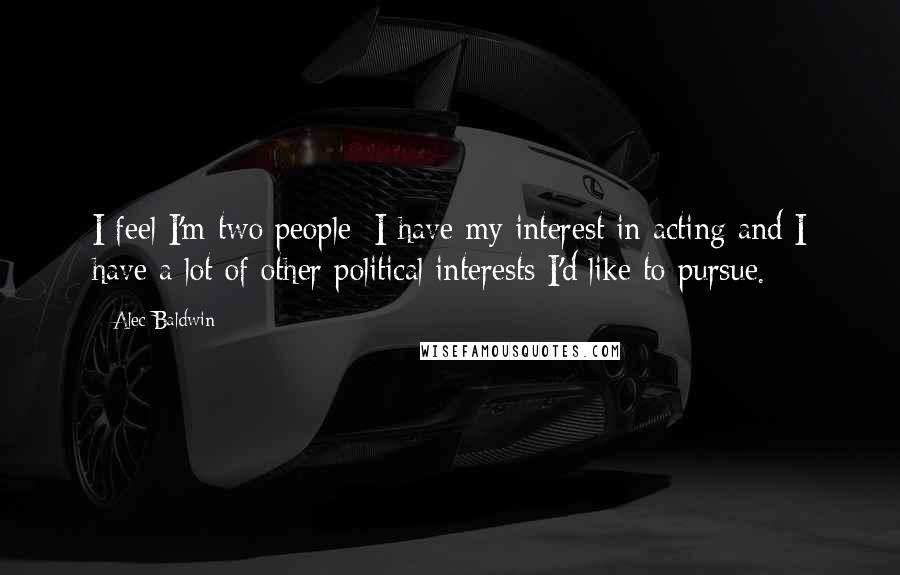 Alec Baldwin Quotes: I feel I'm two people: I have my interest in acting and I have a lot of other political interests I'd like to pursue.