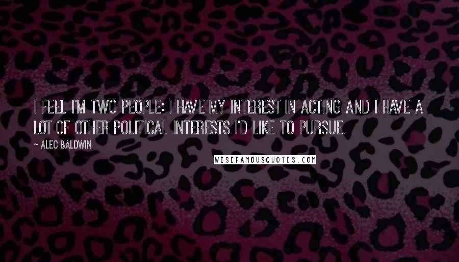 Alec Baldwin Quotes: I feel I'm two people: I have my interest in acting and I have a lot of other political interests I'd like to pursue.