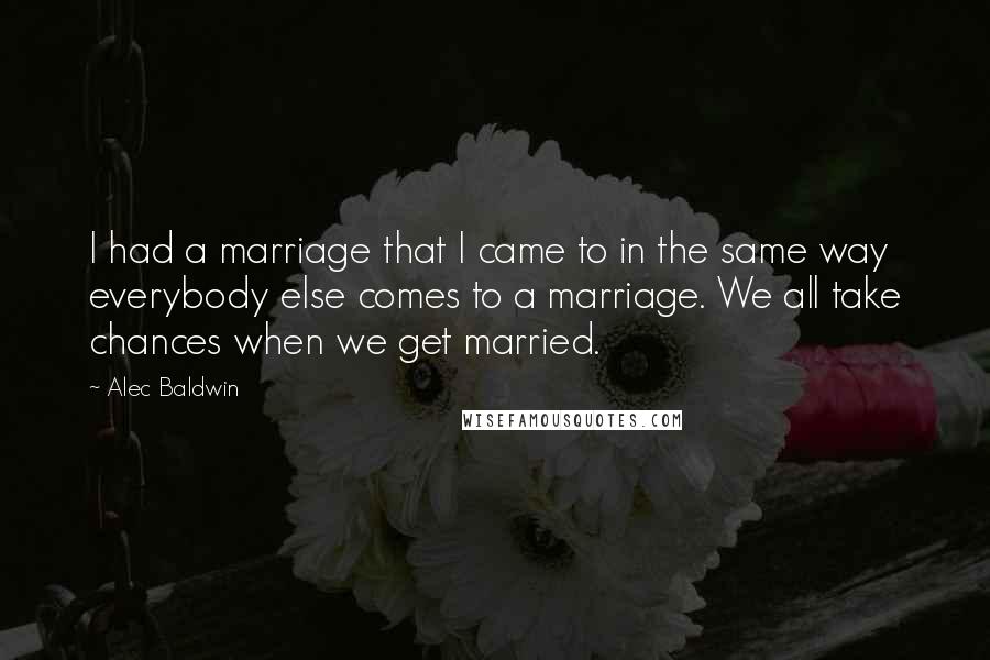 Alec Baldwin Quotes: I had a marriage that I came to in the same way everybody else comes to a marriage. We all take chances when we get married.