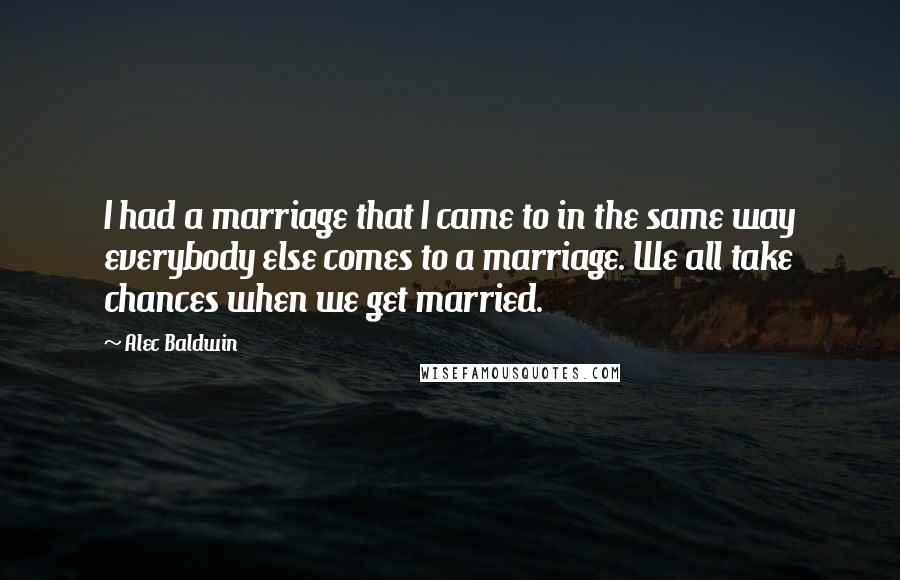 Alec Baldwin Quotes: I had a marriage that I came to in the same way everybody else comes to a marriage. We all take chances when we get married.