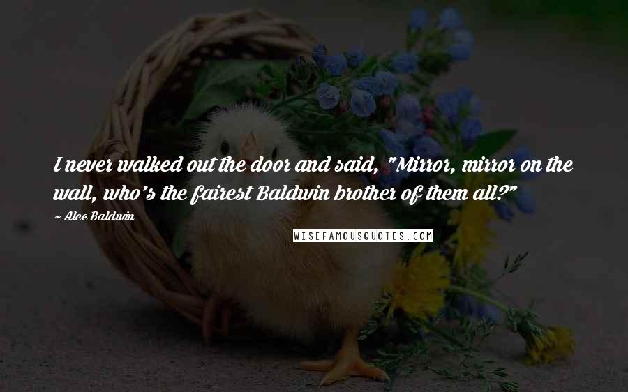 Alec Baldwin Quotes: I never walked out the door and said, "Mirror, mirror on the wall, who's the fairest Baldwin brother of them all?"