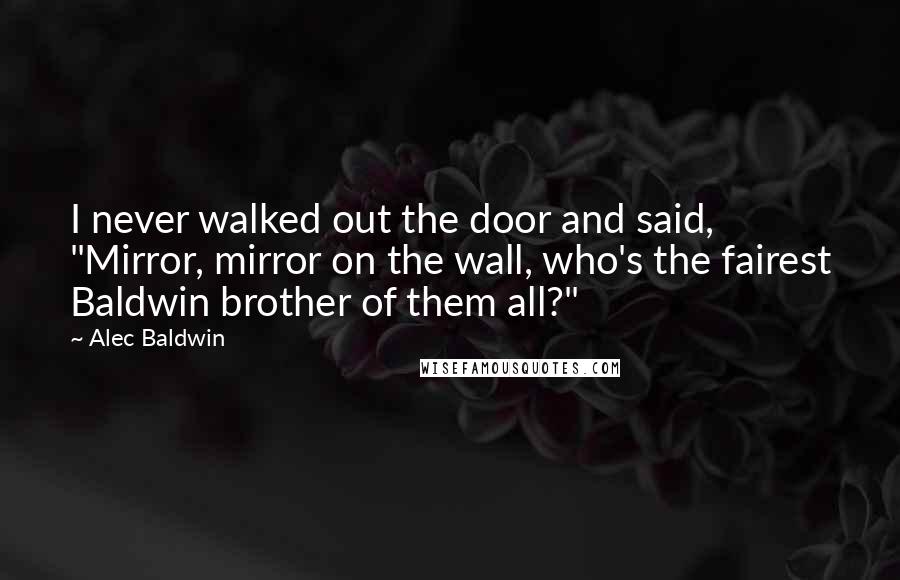 Alec Baldwin Quotes: I never walked out the door and said, "Mirror, mirror on the wall, who's the fairest Baldwin brother of them all?"