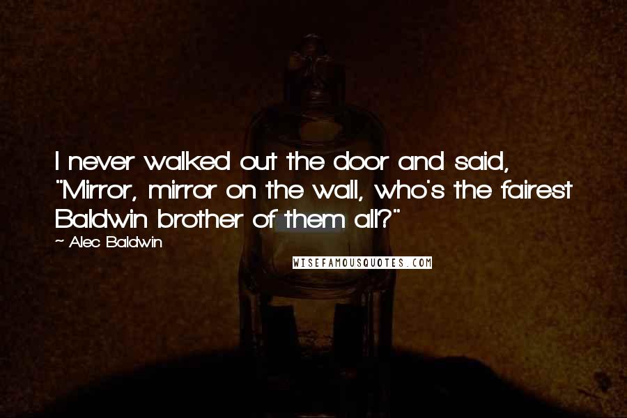 Alec Baldwin Quotes: I never walked out the door and said, "Mirror, mirror on the wall, who's the fairest Baldwin brother of them all?"