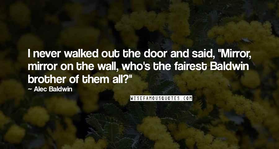 Alec Baldwin Quotes: I never walked out the door and said, "Mirror, mirror on the wall, who's the fairest Baldwin brother of them all?"