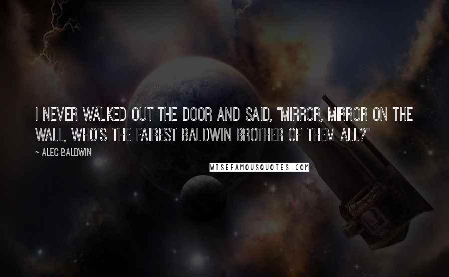 Alec Baldwin Quotes: I never walked out the door and said, "Mirror, mirror on the wall, who's the fairest Baldwin brother of them all?"