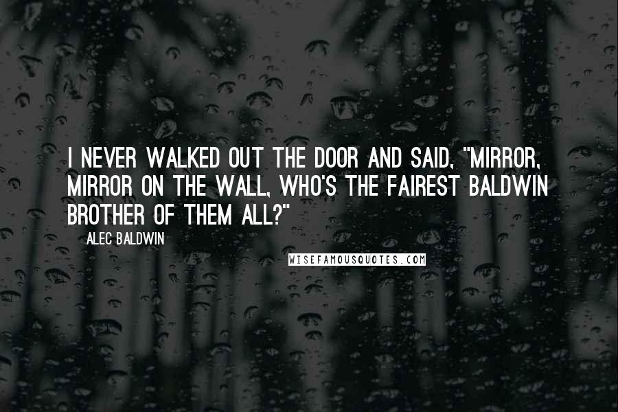 Alec Baldwin Quotes: I never walked out the door and said, "Mirror, mirror on the wall, who's the fairest Baldwin brother of them all?"