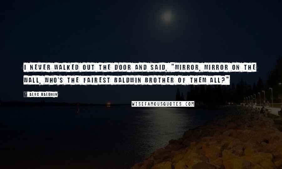 Alec Baldwin Quotes: I never walked out the door and said, "Mirror, mirror on the wall, who's the fairest Baldwin brother of them all?"