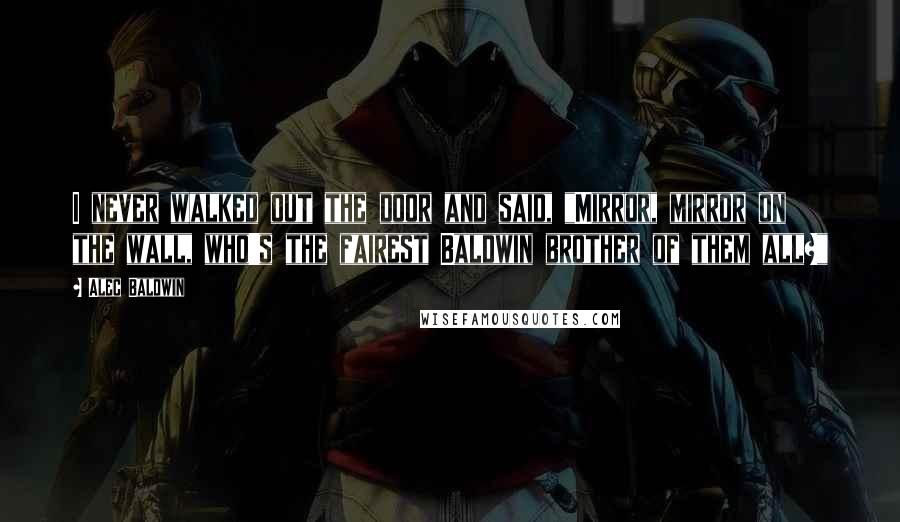 Alec Baldwin Quotes: I never walked out the door and said, "Mirror, mirror on the wall, who's the fairest Baldwin brother of them all?"