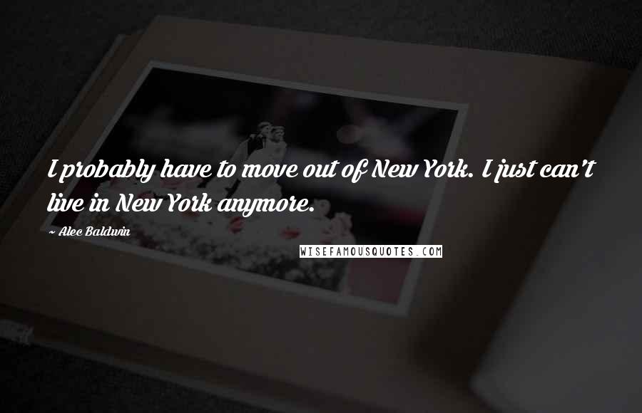 Alec Baldwin Quotes: I probably have to move out of New York. I just can't live in New York anymore.