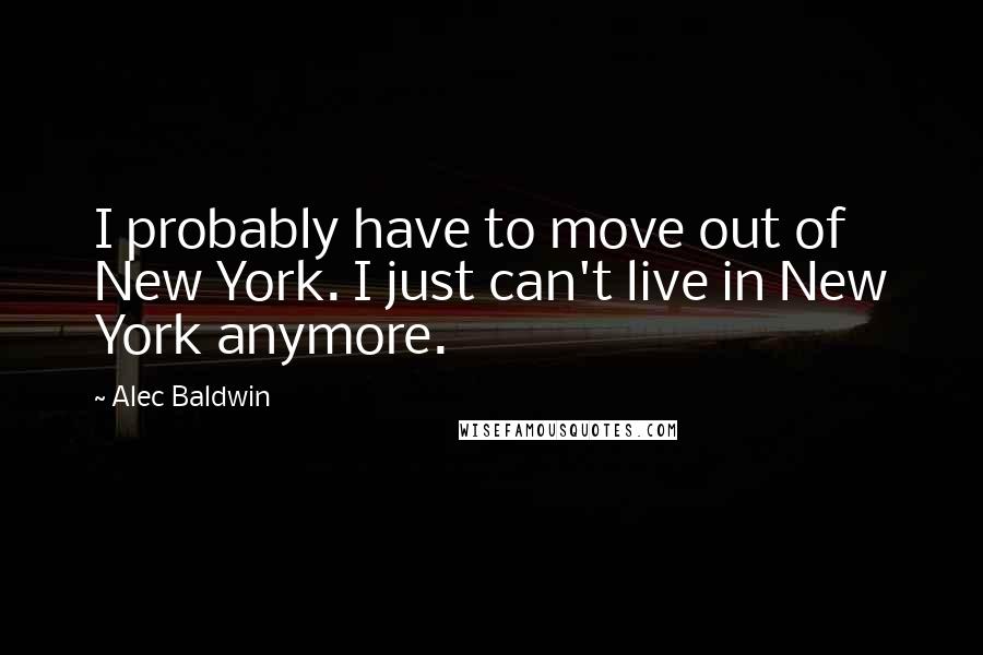 Alec Baldwin Quotes: I probably have to move out of New York. I just can't live in New York anymore.