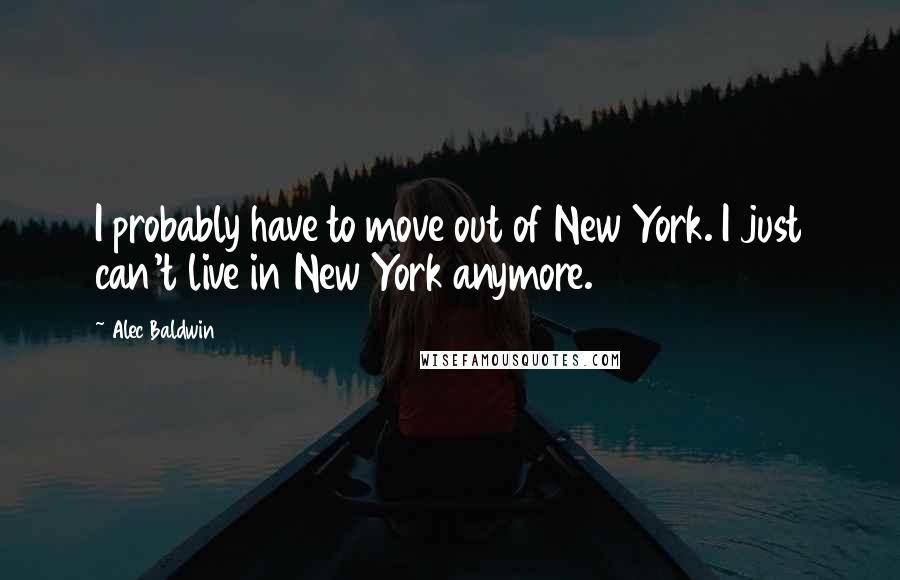 Alec Baldwin Quotes: I probably have to move out of New York. I just can't live in New York anymore.