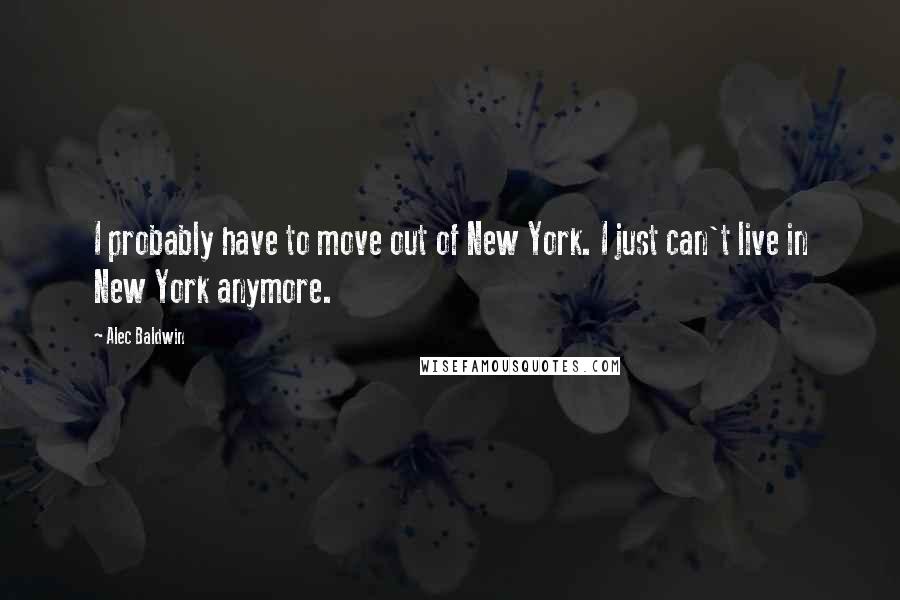 Alec Baldwin Quotes: I probably have to move out of New York. I just can't live in New York anymore.