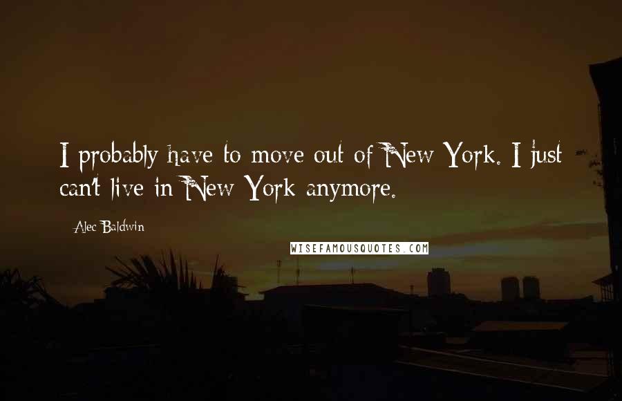 Alec Baldwin Quotes: I probably have to move out of New York. I just can't live in New York anymore.