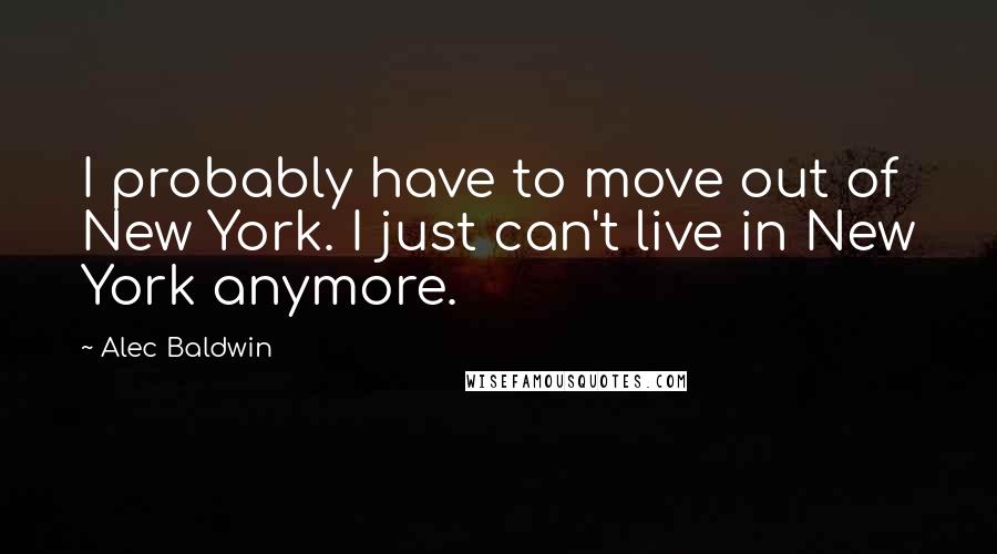 Alec Baldwin Quotes: I probably have to move out of New York. I just can't live in New York anymore.