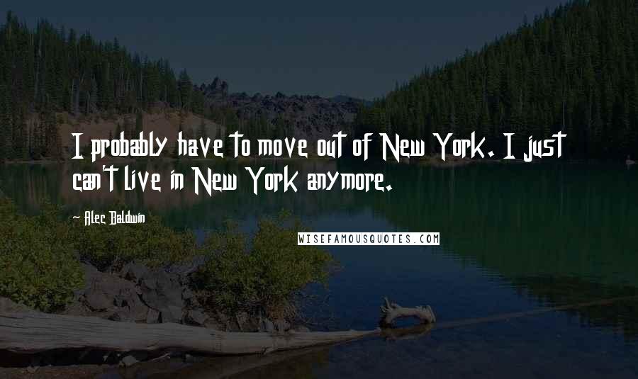 Alec Baldwin Quotes: I probably have to move out of New York. I just can't live in New York anymore.