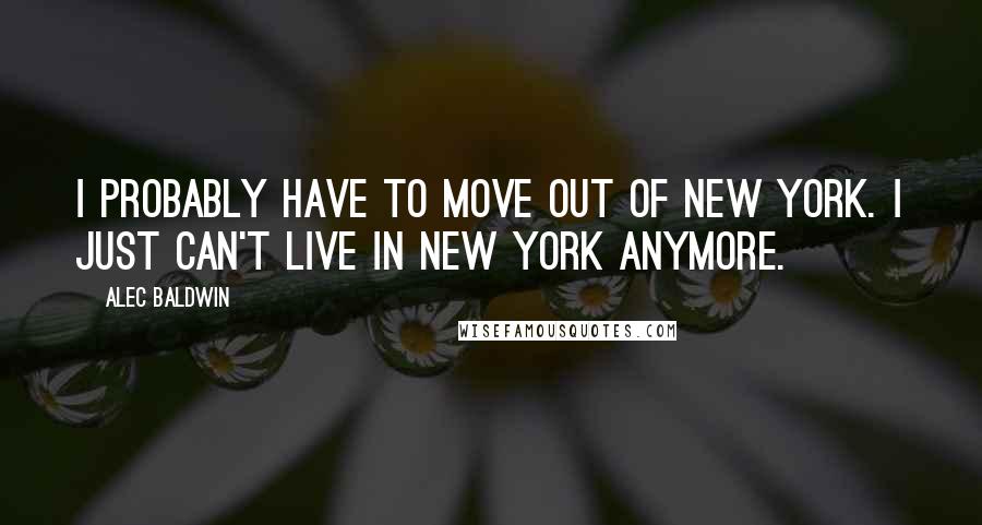 Alec Baldwin Quotes: I probably have to move out of New York. I just can't live in New York anymore.