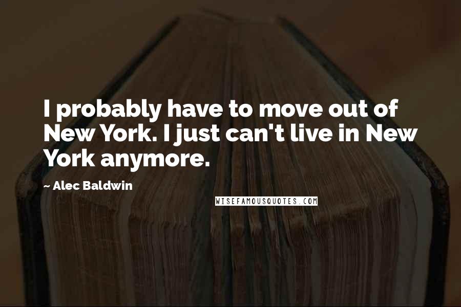 Alec Baldwin Quotes: I probably have to move out of New York. I just can't live in New York anymore.