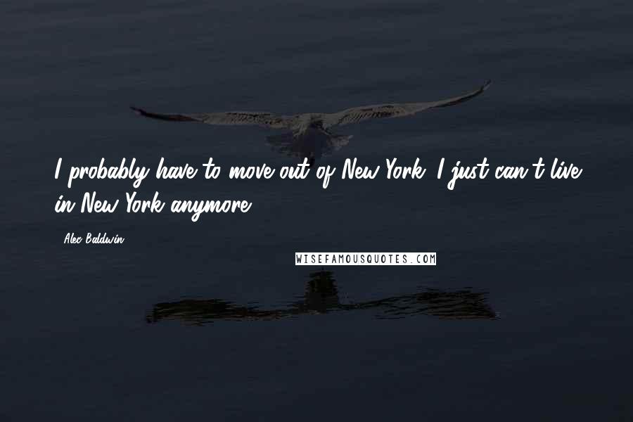 Alec Baldwin Quotes: I probably have to move out of New York. I just can't live in New York anymore.