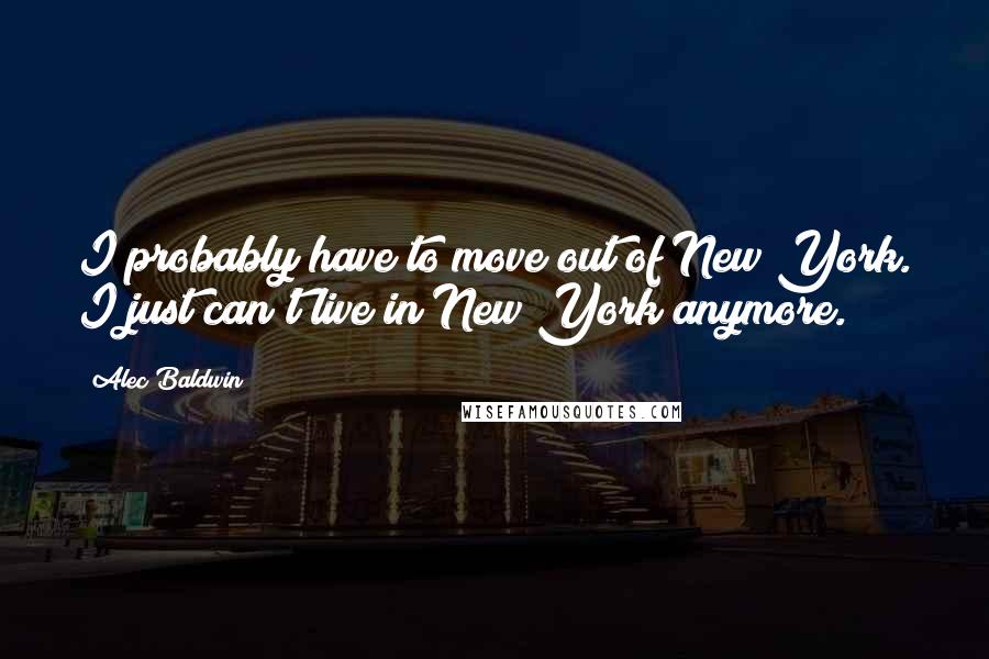 Alec Baldwin Quotes: I probably have to move out of New York. I just can't live in New York anymore.