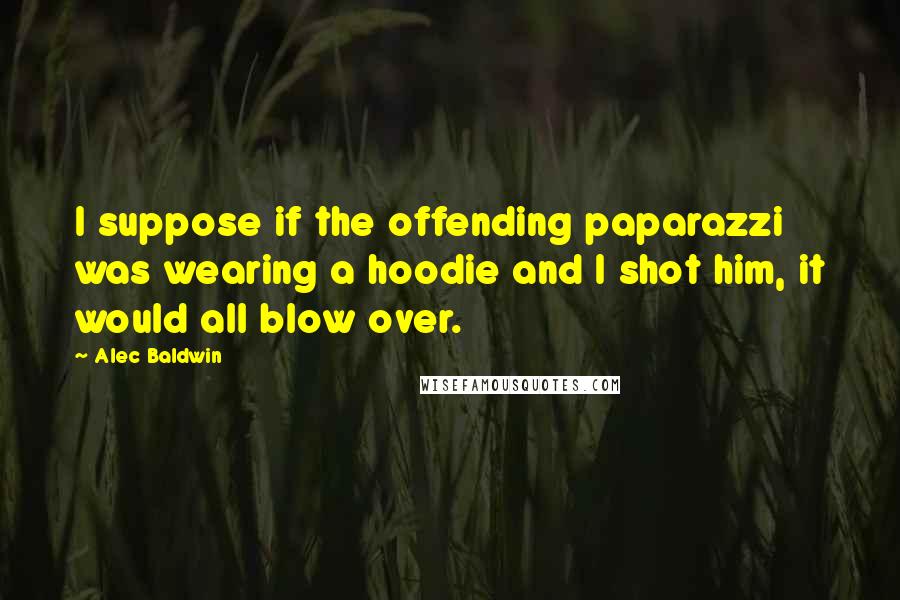 Alec Baldwin Quotes: I suppose if the offending paparazzi was wearing a hoodie and I shot him, it would all blow over.