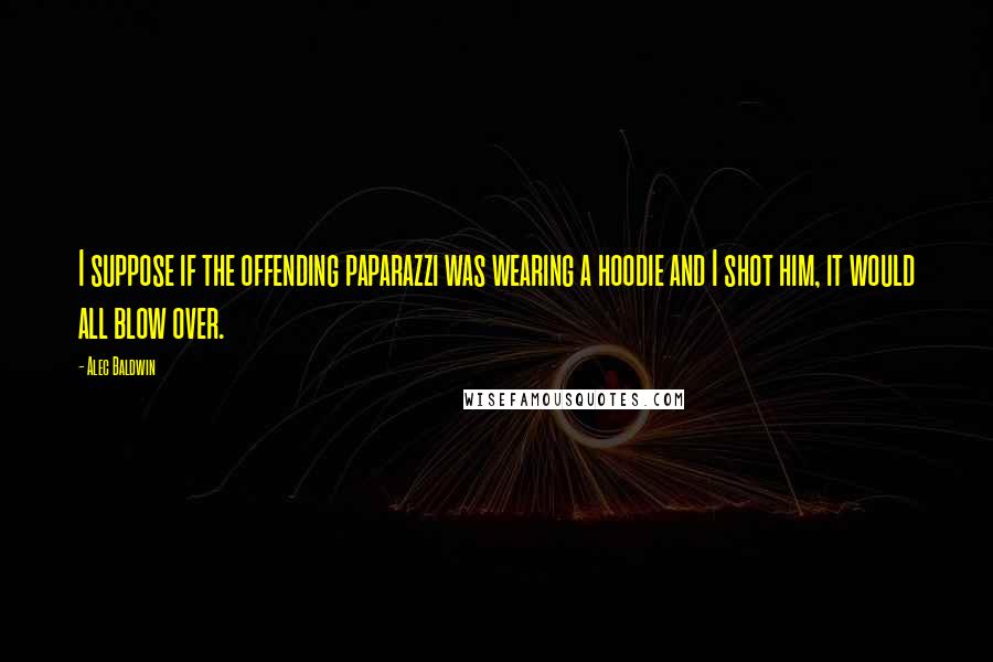 Alec Baldwin Quotes: I suppose if the offending paparazzi was wearing a hoodie and I shot him, it would all blow over.