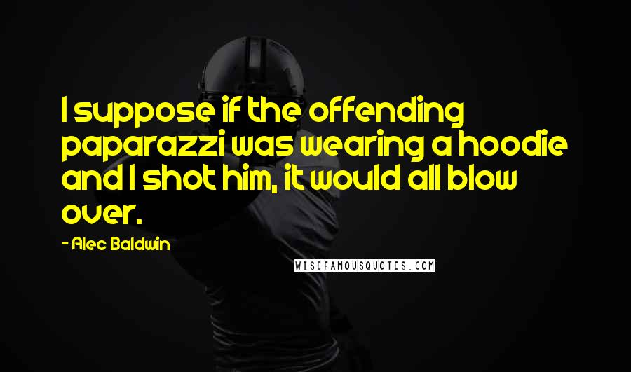 Alec Baldwin Quotes: I suppose if the offending paparazzi was wearing a hoodie and I shot him, it would all blow over.