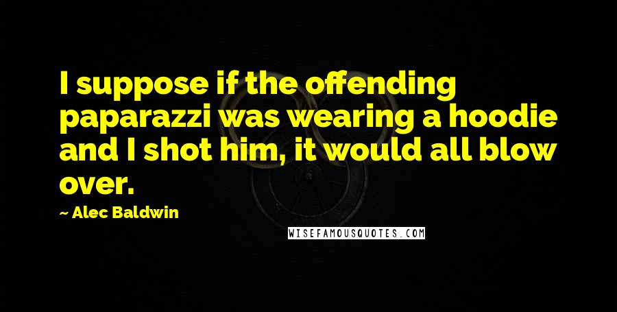 Alec Baldwin Quotes: I suppose if the offending paparazzi was wearing a hoodie and I shot him, it would all blow over.