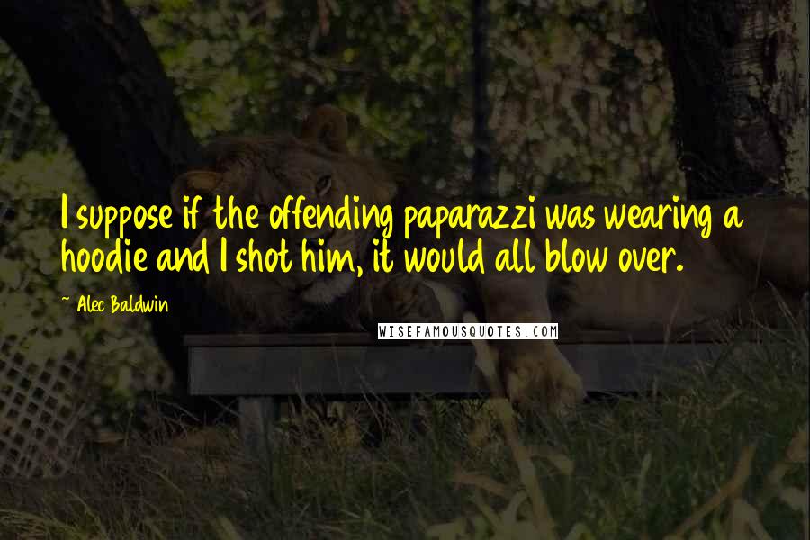 Alec Baldwin Quotes: I suppose if the offending paparazzi was wearing a hoodie and I shot him, it would all blow over.