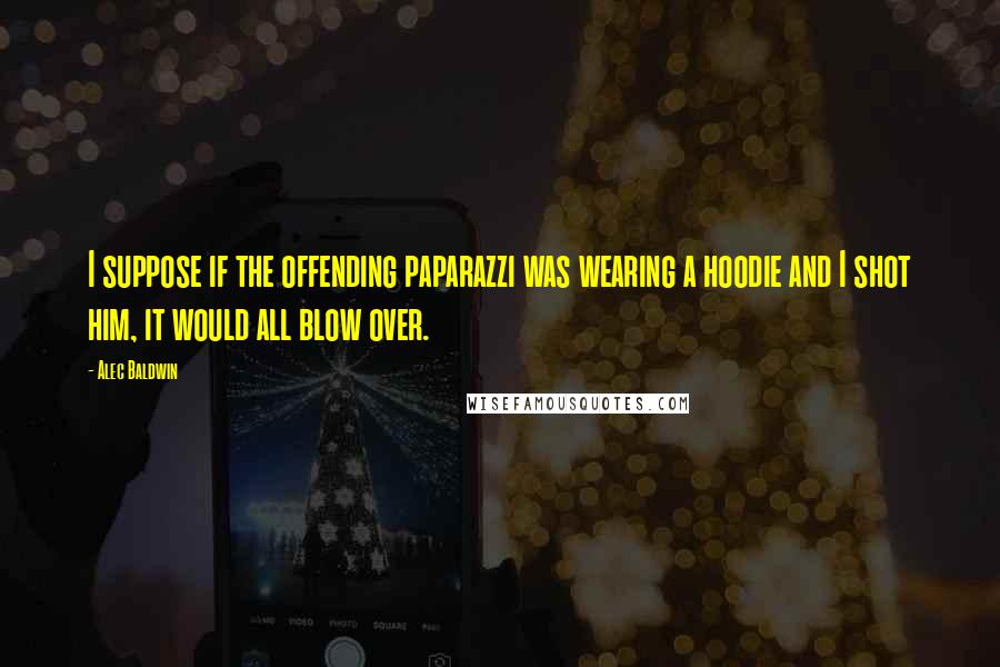 Alec Baldwin Quotes: I suppose if the offending paparazzi was wearing a hoodie and I shot him, it would all blow over.