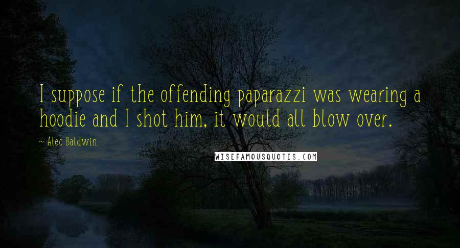 Alec Baldwin Quotes: I suppose if the offending paparazzi was wearing a hoodie and I shot him, it would all blow over.