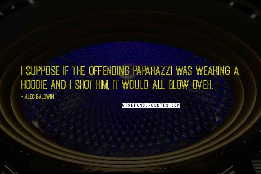 Alec Baldwin Quotes: I suppose if the offending paparazzi was wearing a hoodie and I shot him, it would all blow over.