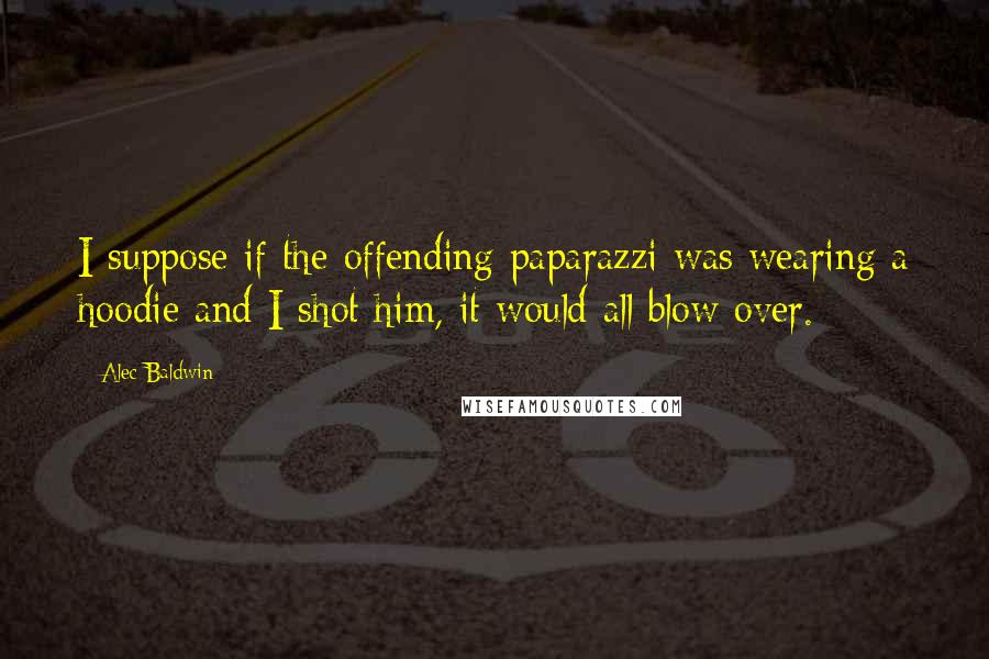 Alec Baldwin Quotes: I suppose if the offending paparazzi was wearing a hoodie and I shot him, it would all blow over.