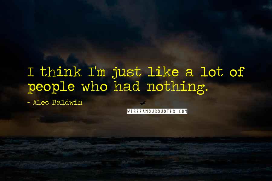 Alec Baldwin Quotes: I think I'm just like a lot of people who had nothing.