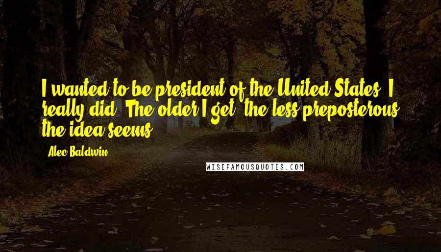 Alec Baldwin Quotes: I wanted to be president of the United States. I really did. The older I get, the less preposterous the idea seems.