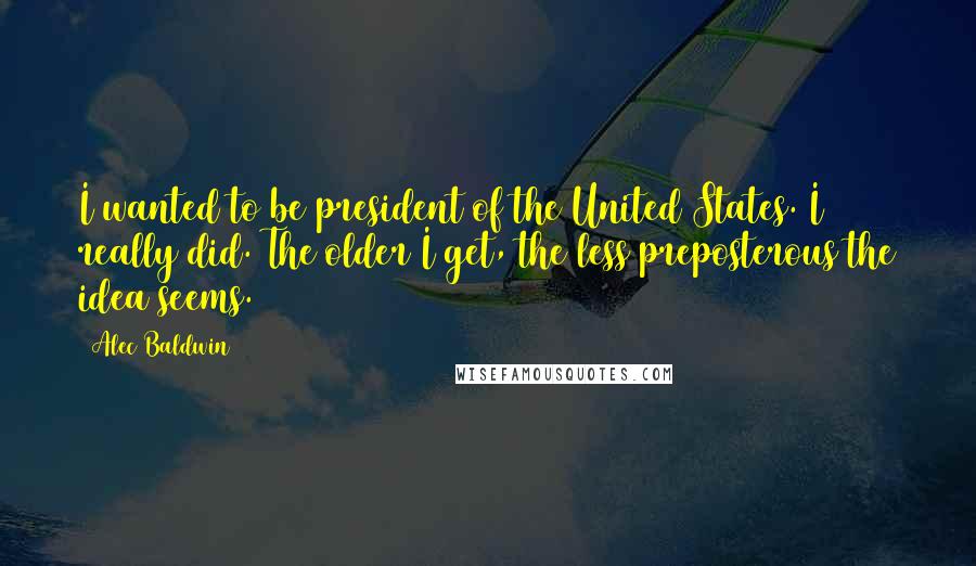 Alec Baldwin Quotes: I wanted to be president of the United States. I really did. The older I get, the less preposterous the idea seems.